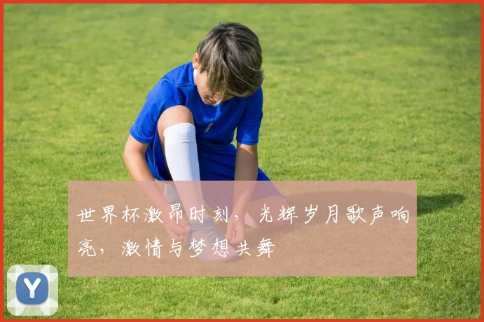 世界杯激昂时刻，光辉岁月歌声响亮，激情与梦想共舞