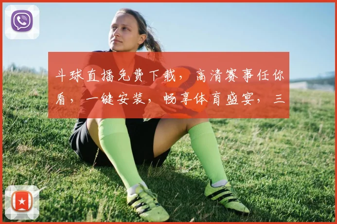斗球直播免费下载，高清赛事任你看，一键安装，畅享体育盛宴，三重福利等你来