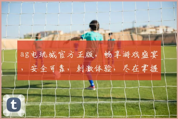 ag电玩城官方正版，畅享游戏盛宴，安全可靠，刺激体验，尽在掌握
