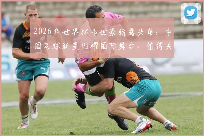 2026年世界杯韦世豪崭露头角，中国足球新星闪耀国际舞台，值得关注