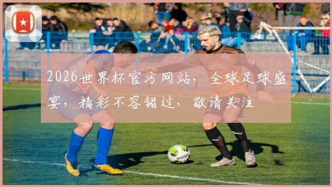 2026世界杯官方网站，全球足球盛宴，精彩不容错过，敬请关注