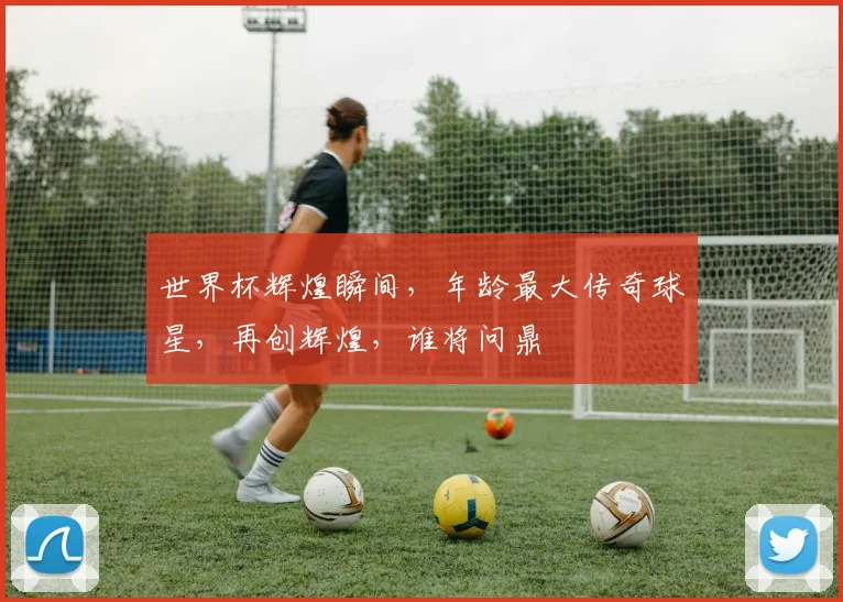 世界杯辉煌瞬间，年龄最大传奇球星，再创辉煌，谁将问鼎