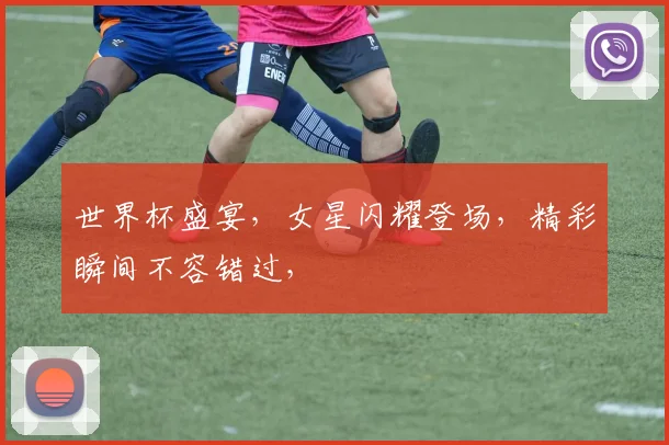 世界杯盛宴，女星闪耀登场，精彩瞬间不容错过，