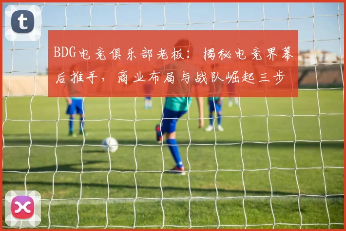 BDG电竞俱乐部老板：揭秘电竞界幕后推手，商业布局与战队崛起三步曲