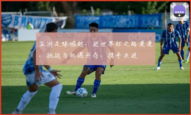 亚洲足球崛起，进世界杯之路漫漫，挑战与机遇并存，携手共进
